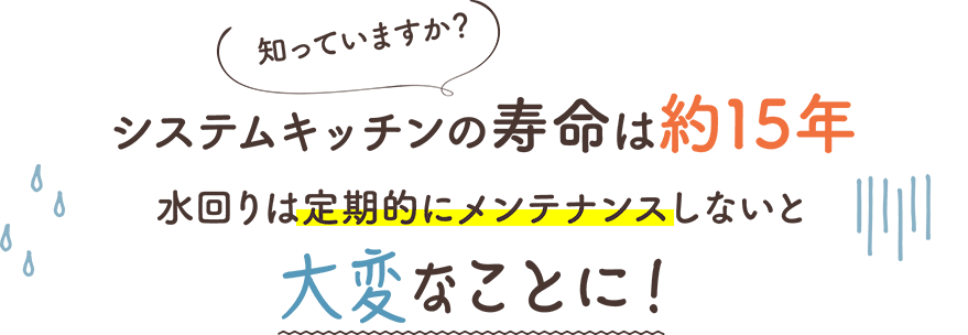 知っていますか？システムキッチンの寿命は約15年 ⽔回りは定期的にメンテナンスしないと⼤変なことに！