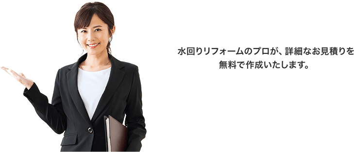 ⽔回りリフォームのプロが、詳細なお⾒積りを無料で作成いたします。