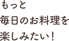 もっと毎⽇のお料理を楽しみたい！