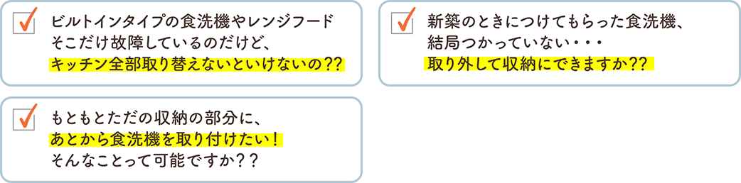 ビルトインタイプの食洗機やレンジフードそこだけ故障しているのだけど、キッチン全部取り替えないといけないの？？ 新築のときにつけてもらった食洗機、結局つかっていない・・・取り外して収納にできますか？？ もともとただの収納の部分に、あとから食洗機を取り付けたい！そんなことって可能ですか？？